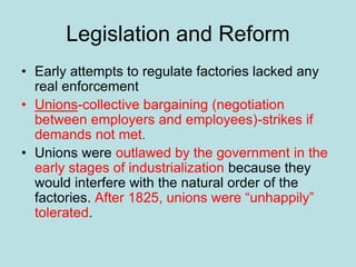 Legislation and Reform
• Early attempts to regulate factories lacked any
real enforcement
• Unions-collective bargaining (negotiation
between employers and employees)-strikes if
demands not met.
• Unions were outlawed by the government in the
early stages of industrialization because they
would interfere with the natural order of the
factories. After 1825, unions were “unhappily”
tolerated.
 
