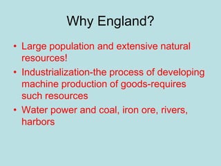Why England?
• Large population and extensive natural
resources!
• Industrialization-the process of developing
machine production of goods-requires
such resources
• Water power and coal, iron ore, rivers,
harbors
 