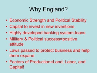 Why England?
• Economic Strength and Political Stability
• Capital to invest in new inventions
• Highly developed banking system-loans
• Military & Political success=positive
attitude
• Laws passed to protect business and help
them expand
• Factors of Production=Land, Labor, and
Capital!
 