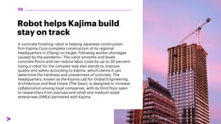 Robot helps Kajima build
stay on track
A concrete finishing robot is helping Japanese construction
firm Kajima Corp complete construction of its regional
headquarters in Changi on target, following worker shortages
caused by the pandemic. The robot smooths and levels
concrete floors and can reduce labor costs by up to 30 percent.
Using a robot for the complex task also stands to improve
quality and safety according to Kajima, which claims it can
determine the hardness and unevenness of concrete. The
headquarters, known as the Kajima Lab for Global Engineering,
Architecture and Real Estate (The Gear), is designed to increase
collaboration among local companies, with its third floor open
to researchers from startups and small and medium-sized
enterprises (SMEs) partnered with Kajima.
08
 