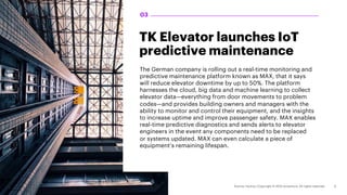 TK Elevator launches IoT
predictive maintenance
The German company is rolling out a real-time monitoring and
predictive maintenance platform known as MAX, that it says
will reduce elevator downtime by up to 50%. The platform
harnesses the cloud, big data and machine learning to collect
elevator data—everything from door movements to problem
codes—and provides building owners and managers with the
ability to monitor and control their equipment, and the insights
to increase uptime and improve passenger safety. MAX enables
real-time predictive diagnostics and sends alerts to elevator
engineers in the event any components need to be replaced
or systems updated. MAX can even calculate a piece of
equipment’s remaining lifespan.
03
 