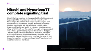 Hitachi and HyperloopTT
complete signalling trial
Hitachi Rail has modified its European Rail Traffic Management
System (ERTMS) simulators to work with HyperloopTT's
technology. The collaboration brings signalling logics from
high-speed rail to the cloud, to help HyperloopTT develop
reliable, sustainable, fast and affordable capsule travel.
HyperloopTT’s ultimate goal is to transport people at speeds
of up to 1,200km/h and the proof of concept, being developed
with Hitachi, gets the company one step closer to that goal.
The new digital simulator enables the integrated testing of
traffic management, signalling and safety features, and the
companies are now developing an interface. Because ERTMS
is used everywhere in the world, HyperloopTT’s systems won’t
need to create new standards.
04
 