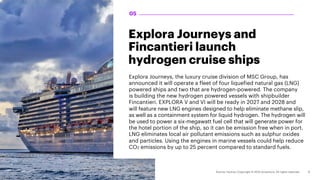 Explora Journeys and
Fincantieri launch
hydrogen cruise ships
Explora Journeys, the luxury cruise division of MSC Group, has
announced it will operate a fleet of four liquefied natural gas (LNG)
powered ships and two that are hydrogen-powered. The company
is building the new hydrogen powered vessels with shipbuilder
Fincantieri. EXPLORA V and VI will be ready in 2027 and 2028 and
will feature new LNG engines designed to help eliminate methane slip,
as well as a containment system for liquid hydrogen. The hydrogen will
be used to power a six-megawatt fuel cell that will generate power for
the hotel portion of the ship, so it can be emission free when in port.
LNG eliminates local air pollutant emissions such as sulphur oxides
and particles. Using the engines in marine vessels could help reduce
CO2 emissions by up to 25 percent compared to standard fuels.
05
 