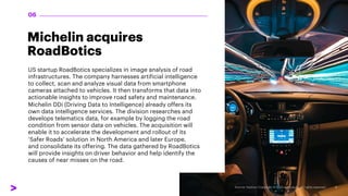 Michelin acquires
RoadBotics
US startup RoadBotics specializes in image analysis of road
infrastructures. The company harnesses artificial intelligence
to collect, scan and analyze visual data from smartphone
cameras attached to vehicles. It then transforms that data into
actionable insights to improve road safety and maintenance.
Michelin DDi (Driving Data to Intelligence) already offers its
own data intelligence services. The division researches and
develops telematics data, for example by logging the road
condition from sensor data on vehicles. The acquisition will
enable it to accelerate the development and rollout of its
‘Safer Roads’ solution in North America and later Europe,
and consolidate its offering. The data gathered by RoadBotics
will provide insights on driver behavior and help identify the
causes of near misses on the road.
06
 