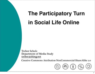 The Participatory Turn
     in Social Life Online




Trebor Scholz
Department of Media Study
trebor@thing.net
Creative Commons Attribution-NonCommercial-ShareAlike 2.0



                                                            1