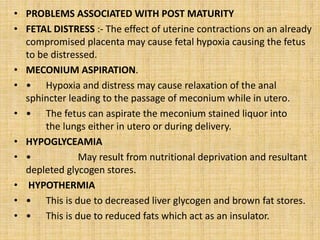 • PROBLEMS ASSOCIATED WITH POST MATURITY
• FETAL DISTRESS :- The effect of uterine contractions on an already
compromised placenta may cause fetal hypoxia causing the fetus
to be distressed.
• MECONIUM ASPIRATION.
• • Hypoxia and distress may cause relaxation of the anal
sphincter leading to the passage of meconium while in utero.
• • The fetus can aspirate the meconium stained liquor into
the lungs either in utero or during delivery.
• HYPOGLYCEAMIA
• • May result from nutritional deprivation and resultant
depleted glycogen stores.
• HYPOTHERMIA
• • This is due to decreased liver glycogen and brown fat stores.
• • This is due to reduced fats which act as an insulator.
 