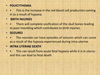 • POLYCYTHEMIA
• • This is the increase in the red blood cell production coming
in as a result of hypoxia.
• BIRTH INJURIES
• • There will complete ossification of the skull bones leading
to poor moulding which contributes to birth injuries.
• SEIZURES
• • The neonate can have episodes of seizures which can come
as a result of the hypoxia experienced during intra uterine
• INTRA UTERINE DEATH
• • This can result from acute fetal hypoxia while it is in uterus
and this can lead to fetal death
 