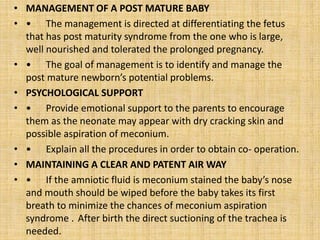 • MANAGEMENT OF A POST MATURE BABY
• • The management is directed at differentiating the fetus
that has post maturity syndrome from the one who is large,
well nourished and tolerated the prolonged pregnancy.
• • The goal of management is to identify and manage the
post mature newborn’s potential problems.
• PSYCHOLOGICAL SUPPORT
• • Provide emotional support to the parents to encourage
them as the neonate may appear with dry cracking skin and
possible aspiration of meconium.
• • Explain all the procedures in order to obtain co- operation.
• MAINTAINING A CLEAR AND PATENT AIR WAY
• • If the amniotic fluid is meconium stained the baby’s nose
and mouth should be wiped before the baby takes its first
breath to minimize the chances of meconium aspiration
syndrome . After birth the direct suctioning of the trachea is
needed.
 