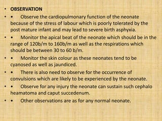 • OBSERVATION
• • Observe the cardiopulmonary function of the neonate
because of the stress of labour which is poorly tolerated by the
post mature infant and may lead to severe birth asphyxia.
• • Monitor the apical beat of the neonate which should be in the
range of 120b/m to 160b/m as well as the respirations which
should be between 30 to 60 b/m.
• • Monitor the skin colour as these neonates tend to be
cyanosed as well as jaundiced.
• • There is also need to observe for the occurrence of
convulsions which are likely to be experienced by the neonate.
• • Observe for any injury the neonate can sustain such cephalo
heamatoma and caput succedenum.
• • Other observations are as for any normal neonate.
 