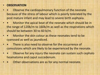 • OBSERVATION
• • Observe the cardiopulmonary function of the neonate
because of the stress of labour which is poorly tolerated by the
post mature infant and may lead to severe birth asphyxia.
• • Monitor the apical beat of the neonate which should be in
the range of 120b/m to 160b/m as well as the respirations which
should be between 30 to 60 b/m.
• • Monitor the skin colour as these neonates tend to be
cyanosed as well as jaundiced.
• • There is also need to observe for the occurrence of
convulsions which are likely to be experienced by the neonate.
• • Observe for any injury the neonate can sustain such cephalo
heamatoma and caput succedenum.
• • Other observations are as for any normal neonate.
 