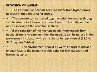 • PROVISION OF WARMTH
• • The post mature neonate tends to suffer from hypothermia
because of their reduced fat stores.
• • The neonate can be nursed together with the mother through
skin to skin contact hence provision of warmth from the mother
more especially if the condition is stable.
• • If the condition of the neonate needs interventions from
neonatal intensive care unit then the neonate can be nursed in the
pre warmed incubator with an incubator temperature of (32.5 to
37.7 degrees Celsius).
• • The environment should be warm enough to provide
enough heat to the neonate as this baby has low glycogen and
brown fat stores
 