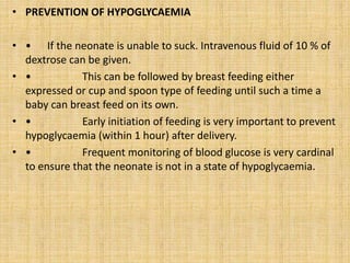 • PREVENTION OF HYPOGLYCAEMIA
• • If the neonate is unable to suck. Intravenous fluid of 10 % of
dextrose can be given.
• • This can be followed by breast feeding either
expressed or cup and spoon type of feeding until such a time a
baby can breast feed on its own.
• • Early initiation of feeding is very important to prevent
hypoglycaemia (within 1 hour) after delivery.
• • Frequent monitoring of blood glucose is very cardinal
to ensure that the neonate is not in a state of hypoglycaemia.
 