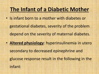 The Infant of a Diabetic Mother
• Is infant born to a mother with diabetes or
gestational diabetes, severity of the problem
depend on the severity of maternal diabetes.
• Altered physiology: hyperinsulinemia in utero
secondary to decreased epinephrine and
glucose response result in the following in the
infant:
 
