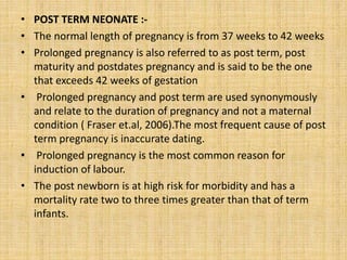 • POST TERM NEONATE :-
• The normal length of pregnancy is from 37 weeks to 42 weeks
• Prolonged pregnancy is also referred to as post term, post
maturity and postdates pregnancy and is said to be the one
that exceeds 42 weeks of gestation
• Prolonged pregnancy and post term are used synonymously
and relate to the duration of pregnancy and not a maternal
condition ( Fraser et.al, 2006).The most frequent cause of post
term pregnancy is inaccurate dating.
• Prolonged pregnancy is the most common reason for
induction of labour.
• The post newborn is at high risk for morbidity and has a
mortality rate two to three times greater than that of term
infants.
 