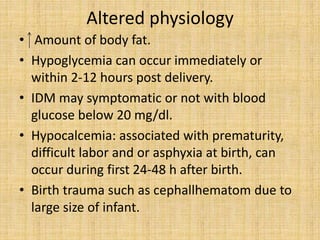 Altered physiology
• Amount of body fat.
• Hypoglycemia can occur immediately or
within 2-12 hours post delivery.
• IDM may symptomatic or not with blood
glucose below 20 mg/dl.
• Hypocalcemia: associated with prematurity,
difficult labor and or asphyxia at birth, can
occur during first 24-48 h after birth.
• Birth trauma such as cephallhematom due to
large size of infant.
 