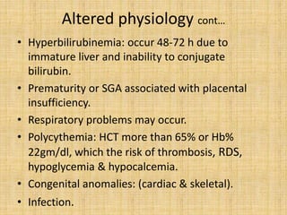 Altered physiology cont…
• Hyperbilirubinemia: occur 48-72 h due to
immature liver and inability to conjugate
bilirubin.
• Prematurity or SGA associated with placental
insufficiency.
• Respiratory problems may occur.
• Polycythemia: HCT more than 65% or Hb%
22gm/dl, which the risk of thrombosis, RDS,
hypoglycemia & hypocalcemia.
• Congenital anomalies: (cardiac & skeletal).
• Infection.
 