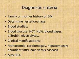 Diagnostic criteria
• Family or mother history of DM.
• Determine gestational age.
• Blood studies:
• Blood glucose, HCT, Hb%, blood gases,
bilirubin, electrolytes.
• Clinical manifestations:
• Marcosomia, cardiomegaly, hepatomegaly,
abundent fatty, hair, vernix caseosa
• May SGA
 