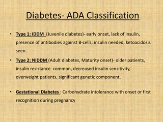 Diabetes- ADA Classification
• Type 1: IDDM (Juvenile diabetes)- early onset, lack of insulin,
presence of antibodies against B-cells; insulin needed, ketoacidosis
seen.
• Type 2: NIDDM (Adult diabetes, Maturity onset)- older patients,
insulin resistance common, decreased insulin sensitivity,
overweight patients, significant genetic component.
• Gestational Diabetes : Carbohydrate intolerance with onset or first
recognition during pregnancy
 