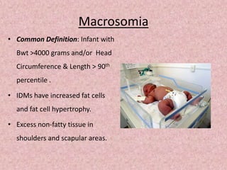 Macrosomia
• Common Definition: Infant with
Bwt >4000 grams and/or Head
Circumference & Length > 90th
percentile .
• IDMs have increased fat cells
and fat cell hypertrophy.
• Excess non-fatty tissue in
shoulders and scapular areas.
 