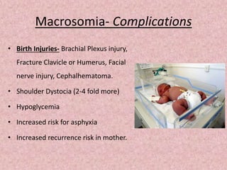 Macrosomia- Complications
• Birth Injuries- Brachial Plexus injury,
Fracture Clavicle or Humerus, Facial
nerve injury, Cephalhematoma.
• Shoulder Dystocia (2-4 fold more)
• Hypoglycemia
• Increased risk for asphyxia
• Increased recurrence risk in mother.
 
