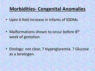 Morbidities- Congenital Anomalies
• Upto 4-fold increase in infants of IDDMs
• Malformations shown to occur before 8th
week of gestation.
• Etiology: not clear, ? Hyperglycemia. ? Glucose
as a teratogen.
 