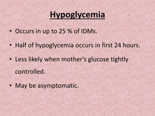 Hypoglycemia
• Occurs in up to 25 % of IDMs.
• Half of hypoglycemia occurs in first 24 hours.
• Less likely when mother’s glucose tightly
controlled.
• May be asymptomatic.
 