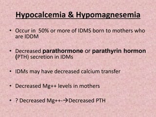 Hypocalcemia & Hypomagnesemia
• Occur in 50% or more of IDMS born to mothers who
are IDDM
• Decreased parathormone or parathyrin hormon
(PTH) secretion in IDMs
• IDMs may have decreased calcium transfer
• Decreased Mg++ levels in mothers
• ? Decreased Mg++-Decreased PTH
 