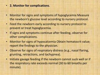 • 2. Monitor for complications.
• Monitor for signs and symptoms of hypoglycemia Measure
the newborn’s glucose level according to nursery protocol.
• Feed the newborn early according to nursery protocol to
prevent or treat hypoglycemia.
• If signs and symptoms continue after feeding, observe for
other complications.
• Monitor for signs of hypocalcemia Obtain hematocrit value;
report the findings to the physician.
• Observe for signs of respiratory distress (e.g., nasal flaring,
grunting, retractions, and tachypnea).
• Initiate gavage feeding if the newborn cannot suck well or if
the respiratory rate exceeds normal (30 to 60 breaths per
minute).
 