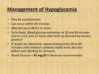 Management of Hypoglycemia
• May be asymptomatic
• Can occur within 30 minutes.
• May last up to 48 hrs or more.
• Early feeds. Blood glucose evaluation at 30 and 60 minutes
and at 2,4,6, and 12 hours after birth as directed by nursery
protocol
• If results are abnormal, repeat testing every 30 to 60
minutes until newborn achieves stable level; also test
before each feeding for 24 hours.
• Blood Glucose < 45 mg/dl IV dextrose recommended.
 
