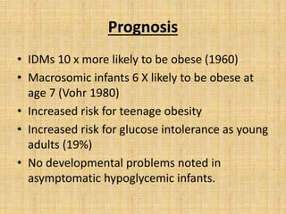 Prognosis
• IDMs 10 x more likely to be obese (1960)
• Macrosomic infants 6 X likely to be obese at
age 7 (Vohr 1980)
• Increased risk for teenage obesity
• Increased risk for glucose intolerance as young
adults (19%)
• No developmental problems noted in
asymptomatic hypoglycemic infants.
 
