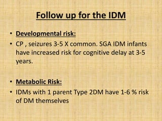 Follow up for the IDM
• Developmental risk:
• CP , seizures 3-5 X common. SGA IDM infants
have increased risk for cognitive delay at 3-5
years.
• Metabolic Risk:
• IDMs with 1 parent Type 2DM have 1-6 % risk
of DM themselves
 