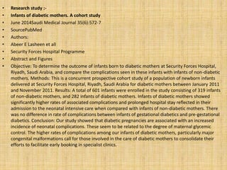 • Research study :-
• Infants of diabetic mothers. A cohort study
• June 2014Saudi Medical Journal 35(6):572-7
• SourcePubMed
• Authors:
• Abeer E Lasheen et all
• Security Forces Hospital Programme
• Abstract and Figures
• Objective: To determine the outcome of infants born to diabetic mothers at Security Forces Hospital,
Riyadh, Saudi Arabia, and compare the complications seen in these infants with infants of non-diabetic
mothers. Methods: This is a concurrent prospective cohort study of a population of newborn infants
delivered at Security Forces Hospital, Riyadh, Saudi Arabia for diabetic mothers between January 2011
and November 2011. Results: A total of 601 infants were enrolled in the study consisting of 319 infants
of non-diabetic mothers, and 282 infants of diabetic mothers. Infants of diabetic mothers showed
significantly higher rates of associated complications and prolonged hospital stay reflected in their
admission to the neonatal intensive care when compared with infants of non-diabetic mothers. There
was no difference in rate of complications between infants of gestational diabetics and pre-gestational
diabetics. Conclusion: Our study showed that diabetic pregnancies are associated with an increased
incidence of neonatal complications. These seem to be related to the degree of maternal glycemic
control. The higher rates of complications among our infants of diabetic mothers, particularly major
congenital malformations call for those involved in the care of diabetic mothers to consolidate their
efforts to facilitate early booking in specialist clinics.
 
