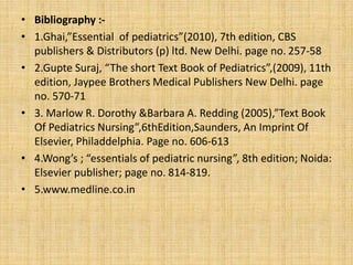 • Bibliography :-
• 1.Ghai,”Essential of pediatrics”(2010), 7th edition, CBS
publishers & Distributors (p) ltd. New Delhi. page no. 257-58
• 2.Gupte Suraj, “The short Text Book of Pediatrics”,(2009), 11th
edition, Jaypee Brothers Medical Publishers New Delhi. page
no. 570-71
• 3. Marlow R. Dorothy &Barbara A. Redding (2005),”Text Book
Of Pediatrics Nursing”,6thEdition,Saunders, An Imprint Of
Elsevier, Philaddelphia. Page no. 606-613
• 4.Wong’s ; “essentials of pediatric nursing”, 8th edition; Noida:
Elsevier publisher; page no. 814-819.
• 5.www.medline.co.in
 
