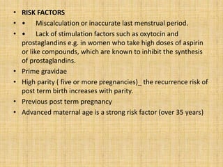 • RISK FACTORS
• • Miscalculation or inaccurate last menstrual period.
• • Lack of stimulation factors such as oxytocin and
prostaglandins e.g. in women who take high doses of aspirin
or like compounds, which are known to inhibit the synthesis
of prostaglandins.
• Prime gravidae
• High parity ( five or more pregnancies)_ the recurrence risk of
post term birth increases with parity.
• Previous post term pregnancy
• Advanced maternal age is a strong risk factor (over 35 years)
 