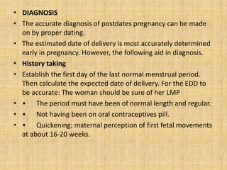 • DIAGNOSIS
• The accurate diagnosis of postdates pregnancy can be made
on by proper dating.
• The estimated date of delivery is most accurately determined
early in pregnancy. However, the following aid in diagnosis.
• History taking
• Establish the first day of the last normal menstrual period.
Then calculate the expected date of delivery. For the EDD to
be accurate: The woman should be sure of her LMP
• • The period must have been of normal length and regular.
• • Not having been on oral contraceptives pill.
• • Quickening; maternal perception of first fetal movements
at about 16-20 weeks.
 