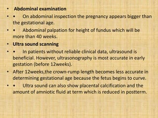 • Abdominal examination
• • On abdominal inspection the pregnancy appears bigger than
the gestational age.
• • Abdominal palpation for height of fundus which will be
more than 40 weeks.
• Ultra sound scanning
• • In patients without reliable clinical data, ultrasound is
beneficial. However, ultrasonography is most accurate in early
gestation (before 12weeks).
• After 12weeks,the crown-rump length becomes less accurate in
determining gestational age because the fetus begins to curve.
• • Ultra sound can also show placental calcification and the
amount of amniotic fluid at term which is reduced in postterm.
 