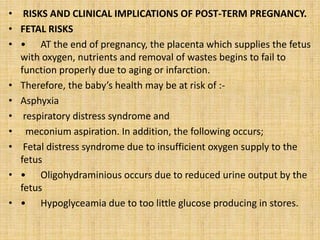 • RISKS AND CLINICAL IMPLICATIONS OF POST-TERM PREGNANCY.
• FETAL RISKS
• • AT the end of pregnancy, the placenta which supplies the fetus
with oxygen, nutrients and removal of wastes begins to fail to
function properly due to aging or infarction.
• Therefore, the baby’s health may be at risk of :-
• Asphyxia
• respiratory distress syndrome and
• meconium aspiration. In addition, the following occurs;
• Fetal distress syndrome due to insufficient oxygen supply to the
fetus
• • Oligohydraminious occurs due to reduced urine output by the
fetus
• • Hypoglyceamia due to too little glucose producing in stores.
 