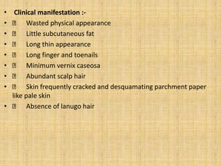 • Clinical manifestation :-
• Wasted physical appearance
• Little subcutaneous fat
• Long thin appearance
• Long finger and toenails
• Minimum vernix caseosa
• Abundant scalp hair
• Skin frequently cracked and desquamating parchment paper
like pale skin
• Absence of lanugo hair
 
