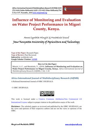 Africa International Journal of Multidisciplinary Research (AIJMR) ISSN:
2523-9430 (Online Publication) ISSN: 2523-9422 (Print Publication) Vol.
2 (6) 1-18 November, 2018 www.oircjournals.org
Minyiri and Muchelule (2018) www.oircjournals.org
Influence of Monitoring and Evaluation
on Water Project Performance in Migori
County, Kenya.
Anne Cynthia Minyiri & Muchelule Yusuf
Jomo Kenyatta University of Agriculture and Technology
Type of the Paper: Research Paper.
Type of Review: Peer Reviewed.
Indexed in: worldwide web.
Google Scholar Citation: AIJMR
Africa International Journal of Multidisciplinary Research (AIJMR)
A Refereed International Journal of OIRC JOURNALS.
© OIRC JOURNALS.
This work is licensed under a Creative Commons Attribution-Non Commercial 4.0
International License subject to proper citation to the publication source of the work.
Disclaimer: The scholarly papers as reviewed and published by the OIRC JOURNALS, are
the views and opinions of their respective authors and are not the views or opinions of the
OIRC.
How to Cite this Paper:
Minyiri, A. C., and Muchelule, Y., (2018). Influence of Monitoring and Evaluation on
Water Project Performance in Migori County, Kenya. Africa International Journal of
Multidisciplinary Research (AIJMR), 2 (6), 1-18.
 