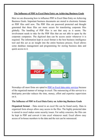 The Influence of PDF to Excel Data Entry on Achieving Business Goals
Here we are discussing how to influence PDF to Excel Data Entry on Achieving
Business Goals. Important business documents are stored in electronic formats
or PDF files until now. The PDF files are password protected and thought
generated that these files are more secure for transferring corporate files
globally. The handling of PDF files is not that easy as it seems. The
involvement needs to take for the PDF files that are not able to spare by the
corporate companies. The digitized data can be access easier whenever it is
required. The information kept in excel format is the best business intelligence
tool and this act as an insight into the entire business process. Excel allows
some database management and programming for storing business data and
quick access to it.
Nowadays all most firms are opted to PDF to Excel data entry services because
of the organized manner of storage in excel. The outsourcing of this service to a
third-party provider reduces the time, money, effort and expertise supervision
on it.
The Influence of PDF to Excel Data Entry on Achieving Business Goals
Organized format – Data stored in an excel file can be found easily. Data in
organized form always allow easy access to the files. The highly protected data
is stored in excel makes some security issues. For safety concerns, the files can
be kept in PDF and convert it into excel whenever need. Excel allows easy
access of in-house members to the data and the rest can be outsourced.
 