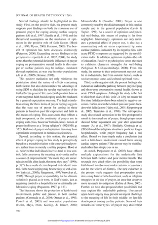 Several findings should be highlighted in this
study. First, on the positive side, the present study
supports past findings on both the common use of
personal prayer for coping among cardiac surgery
patients (Ai et al., 1997; Saudia et al., 1991) and the
theoretical assumption on the mediation of opti-
mism in the positive role of faith factors (Hood
et al., 1996; Myers, 2000; Peterson, 2000). The ben-
efit of optimism has been discussed extensively
(Peterson, 2000). Expanding on past findings in the
preoperative report (Ai et al., 2002, 2004), the study
notes that the potential desirable influence of prayer
coping on postoperative mental health in this sam-
ple of cardiac patients may be indirect, mediated
through optimism, as was true in other populations
(Ai et al., 2005b; Krause, 2002).
This positive mediation not only reinforces the
postulation about the nature of effects concerning
faith factors but also demonstrates the advantage of
using SEM to elucidate the secular mechanism of the
faith effect in general.Yet, one could question how an
event-targeted, faith-based coping could be mediated
by a general expectation measure. The high correla-
tion among the three items of prayer coping suggests
that the state use of prayer for coping in these
patients is based on past life experience and faith in
this means of coping. This assessment thus reflects a
trait component, or the continuity of prayer use in
coping with crisis, based on William James’notion of
prayer in distress as a ‘living religion’ (1902/1958, p.
352). Both use of prayer and optimism thus may have
a persistent component in human consciousness.
Second, according to this notion, the potential
effect of prayer coping in this study is perceptively
based on a trustable relation with some spiritual pow-
ers, rather than on merely a utility purpose. Hood et
al. believed that individuals in crisis tend to lose con-
trol; faith can convey the meaning in adversity and be
a source of empowerment: “the more they are uncer-
tain about life after death, the more they pray” (1996,
p. 397). In a medical crisis beyond individuals’ con-
trol, faith-based coping may be one way to seek com-
fort (Ai et al., 2005a; Pargament, 1997; Wrosch et al.,
2002). Through prayer, responsibility for the ultimate
solution is placed, as it were, in God’s hands, just as
regaining control is a hopeful factor in spiritually col-
laborative coping (Pagament, 1997, p. 183).
The literature shows the protection of faith-based
involvement, public and private, in both cardiac
patients (Contrada et al., 2004; Oxman et al., 1995;
Powell et al., 2003) and noncardiac populations
(Helm, Hays, Flint, Koenig, & Blazer, 2000;
Meisenhelder & Chandler, 2001). Prayer is also
commonly used by the disadvantaged in this cardiac
sample and in the general population (Levin &
Taylor, 1997). As a source of optimism and poten-
tial well-being, this means of coping is far from
negligible. Interestingly, optimism not only medi-
ates a potential effect of prayer use, it also has a
counteracting role on stress experienced by some
cardiac patients, indicated by its negative link with
acute PTSD symptoms as suggested by the modifi-
cation index. In addition, optimism explains the role
of education. Positive psychologists stress the need
to cultivate character strengths for well-being
(Seligman & Csikszentmihalyi, 2000). From this
study, the answer to their endorsement may not only
lie in individuals, but from outside factors, such as
socioeconomic status and cultural-spiritual roots.
Third, on the negative side, the present findings also
indicate an undesirable pathway between prayer coping
and short-term postoperative mental health, shown as
acute PTSD symptoms. Although the study is the first
to elicit both sides of this ‘coin’, it is by no means the
first time faith factors have been related to negative out-
comes. Earlier, researchers linked pain and panic disor-
ders with faith factors (Haley et al., 2001; Rippentrop et
al., 2005; Trenholm et al., 1998). The retrospective
study also related depression in the first postoperative
month to increased use of prayer, though prayer users
showed better adjustment one year after open-heart
surgery (Ai et al., 1997). Similarly, Contrada et al.
(2004) found that religious attendance predicted longer
hospitalization, while prayer frequency had a null
effect. Should we then simply make a conclusion that
such a faith-based involvement caused harm among
cardiac surgery patients? The answer may be multifac-
eted rather than simply yes or no.
As noted, Pargament et al. (2005) have offered
multiple explanations for the undesirable link
between faith factors and poor mental health. The
research they cited offers the possibility that some
faith-based involvement under certain circumstance
can be the source of distress. The new evidence in
the present study suggests that preoperative acute
stress may have a faith-based root, such as religious
struggles in the use of prayer, an area that deserves
more research investigation (Exline & Rose, 2005).
Further, we have also proposed other possibilities that
may explain this undesirable pathway. Unexpected
open-heart surgery may present an urgent challenge
to the meaning of life in their middle- or late-life
development among cardiac patients. Some of their
remarks on ‘other types’ of prayer may also reflect
JOURNAL OF HEALTH PSYCHOLOGY 12(4)
590
at Katholieke Univ Leuven on February 26, 2013hpq.sagepub.comDownloaded from
 