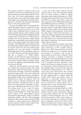 their negative emotions in response to these acute
symptoms. Clearly, the association between use of
prayer and this mood state echoes Welford’s (1947)
early study. The current parallel-pathway model
may only make it more explicit that seeking support
from a higher power through prayer could be accom-
panied by a stressful mood, especially immediately
prior to a life-altering medical crisis.
Yet, given the multiple stressors accumulated dur-
ing the peri-operative period as noted, the case of a
cardiac study (the present one and Ai et al., 1997)
could be more complicated, likely one based on an
ongoing interplay between serious problems related
to a life-altering condition and the multifaceted nature
of prayer itself. In Contrada et al.’s (2004) study, the
conclusion that church involvement might prolong
hospital stay is questionable, because other associated
factors, such as female gender, were related to church
attendance. The SEM model in the retrospective study
associated gender with poor health, less education and
low income, which all in turn were related to poor
adjustment one year later directly or indirectly
through depression in the first month after surgery (Ai
et al., 1997). This fact may help explain the undesir-
able link in Contrada et al.’s (2004) findings.
Likewise, our final model also shows that prayer is
correlated with less education, which is in turn linked
with a greater number of chronic conditions. The lat-
ter factor was apparently and understandably related
to acute stress disorders.
Fourth, pre- and peri-operative acute stress disor-
der warrants more practical attention from health
professionals, rather than being denied or ignored.
Given the risk of mortality, a short notice anticipating
open-heart surgery within a few weeks could cause
panic response or high rates of distress, especially for
self-identified healthy persons (Pirraglia, Peterson,
Williams-Russo, Gorkin, & Charlson, 1999). All
patients must be informed preoperatively about
related side-effects, including the chance of death.
The cost of surgery interacts with patients’ socioeco-
nomic status, intensifying the crisis (Ai et al., 1997).
The waiting period can be a peak of distress,
accounting for the variance in recovery indices
(Eriksson, 1988; Pirraglia et al., 1999). Clinically, the
cardiac surgeon on this interdisciplinary research
team observed approximately a quarter to a third of
preoperative patients with this under-investigated
mood state. With research evidence provided, PTSD
symptoms in cardiac patients can be appropriately
assessed in practice and the favorable aspect of spir-
itual coping could then also be addressed.
In fact, our cardiac surgeon believes that this
negative pathway is the most interesting finding,
given the recent attention to PTSD in patients
undergoing cardiac surgery (Schelling et al., 2004).
One study reported that 18.2 percent of 148 patients
had PTSD at six months after cardiac surgery, and
only 4.8 percent of these PTSD patients had preex-
isting PTSD preoperatively (Schelling et al., 2003).
The present findings may be among the first to
report the impact of acute PTSD symptoms preop-
eratively in a large sample. The association of acute
PTSD symptoms and postoperative mental health
may offer evidence of their persistent impacts, con-
sistent with another postoperative study in Germany
(Schelling et al., 2004). Whether this negative path-
way will indicate some long-term harm and what
physiological mechanisms exist therein should be
made evident in the future.
Fifth, the percentage of our patients who met the
depression symptom criterion was compatible with
major depression in other samples (Pignay-
Demaria et al., 2003). Our cutoff point, 20, for the
CES-D scale appeared to be reasonable. Despite
the prevalence of symptoms, until recently no
major attempt has been made to influence routine
screening, prevention or treatment of depression
among patients with myocardial infarction or under-
going cardiac surgery (Scheidt, 2000). Furthermore,
even if symptoms had been identified in these
patients, the treatment of depression under a surgi-
cal circumstance would be difficult given the com-
plex pathophysiology involved and the interaction
of medications (Pignay-Demaria et al., 2003). In
recent years, large clinical trials with scientific
rigor have failed to support the survival advantage
of either antidepressants or cognitive behavioral
therapy (CBT) despite their positive effects on
depression in myocardial infarction patients
(ENRICHD Investigators, 2003). Clearly, identify-
ing new protectors for cardiac patients, such as
optimism and its secular and faith-based resources
or roots, may have clinical implications.
Confirming previous findings (Plach et al., 2003)
and our expectation, older age in this sample was
indirectly related to better mental health, explained
by their greater optimism and less acute PTSD
symptoms. In both retrospective (Ai et al., 1997)
and current prospective studies, prayer coping was
not associated with older age, contrary to the find-
ings in a population study (Levin & Taylor, 1997).
This fact may help restore a positive aspect of aging,
a likely source for lifespan wisdom, confidence, and
AI ET AL.: PATHWAYS FROM PRAYER TO MENTAL HEALTH
591
at Katholieke Univ Leuven on February 26, 2013hpq.sagepub.comDownloaded from
 
