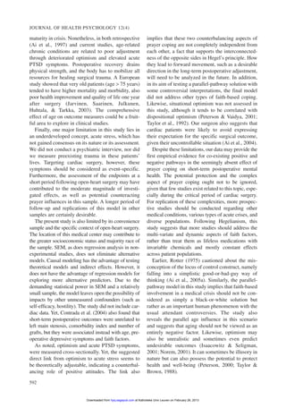 maturity in crisis. Nonetheless, in both retrospective
(Ai et al., 1997) and current studies, age-related
chronic conditions are related to poor adjustment
through deteriorated optimism and elevated acute
PTSD symptoms. Postoperative recovery drains
physical strength, and the body has to mobilize all
resources for healing surgical trauma. A European
study showed that very old patients (age > 75 years)
tended to have higher mortality and morbidity, also
poor health improvement and quality of life one year
after surgery (Jarvinen, Saarinen, Julkunen,
Huhtala, & Tarkka, 2003). The comprehensive
effect of age on outcome measures could be a fruit-
ful area to explore in clinical studies.
Finally, one major limitation in this study lies in
an underdeveloped concept, acute stress, which has
not gained consensus on its nature or its assessment.
We did not conduct a psychiatric interview, nor did
we measure preexisting trauma in these patients’
lives. Targeting cardiac surgery, however, these
symptoms should be considered as event-specific.
Furthermore, the assessment of the endpoints at a
short period following open-heart surgery may have
contributed to the moderate magnitude of investi-
gated effects, as well as potential counteracting
prayer influences in this sample. A longer period of
follow-up and replications of this model in other
samples are certainly desirable.
The present study is also limited by its convenience
sample and the specific context of open-heart surgery.
The location of this medical center may contribute to
the greater socioeconomic status and majority race of
the sample. SEM, as does regression analysis in non-
experimental studies, does not eliminate alternative
models. Causal modeling has the advantage of testing
theoretical models and indirect effects. However, it
does not have the advantage of regression models for
exploring more alternative predictors. Due to the
demanding statistical power in SEM and a relatively
small sample, the model leaves open the possibility of
impacts by other unmeasured confounders (such as
self-efficacy, hostility). The study did not include car-
diac data. Yet, Contrada et al. (2004) also found that
short-term postoperative outcomes were unrelated to
left main stenosis, comorbidity index and number of
grafts, but they were associated instead with age, pre-
operative depressive symptoms and faith factors.
As noted, optimism and acute PTSD symptoms,
were measured cross-sectionally. Yet, the suggested
direct link from optimism to acute stress seems to
be theoretically adjustable, indicating a counterbal-
ancing role of positive attitudes. The link also
implies that these two counterbalancing aspects of
prayer coping are not completely independent from
each other, a fact that supports the interconnected-
ness of the opposite sides in Hegel’s principle. How
they lead to forward movement, such as a desirable
direction in the long-term postoperative adjustment,
will need to be analyzed in the future. In addition,
in its aim of testing a parallel-pathway solution with
some controversial interpretations, the final model
did not address other types of faith-based coping.
Likewise, situational optimism was not assessed in
this study, although it tends to be correlated with
dispositional optimism (Peterson & Vaidya, 2001;
Taylor et al., 1992). Our surgeon also suggests that
cardiac patients were likely to avoid expressing
their expectation for the specific surgical outcome,
given their uncontrollable situation (Ai et al., 2004).
Despite these limitations, our data may provide the
first empirical evidence for co-existing positive and
negative pathways in the seemingly absent effect of
prayer coping on short-term postoperative mental
health. The potential protection and the complex
aspect of prayer coping ought not to be ignored,
given that few studies exist related to this topic, espe-
cially during the critical period of cardiac surgery.
For replication of these complexities, more prospec-
tive studies should be conducted regarding other
medical conditions, various types of acute crises, and
diverse populations. Following Hegelianism, this
study suggests that more studies should address the
multi-variate and dynamic aspects of faith factors,
rather than treat them as lifeless medications with
invariable chemicals and mostly constant effects
across patient populations.
Earlier, Rotter (1975) cautioned about the mis-
conception of the locus of control construct, namely
falling into a simplistic good-or-bad-guy way of
thinking (Ai et al., 2005a). Similarly, the parallel-
pathway model in this study implies that faith-based
involvement in a medical crisis should not be con-
sidered as simply a black-or-white solution but
rather as an important human phenomenon with the
usual attendant controversies. The study also
reveals the parallel age influence in this scenario
and suggests that aging should not be viewed as an
entirely negative factor. Likewise, optimism may
also be unrealistic and sometimes even predict
undesirable outcomes (Isaacowitz & Seligman,
2001; Norem, 2001). It can sometimes be illusory in
nature but can also possess the potential to protect
health and well-being (Peterson, 2000; Taylor &
Brown, 1988).
JOURNAL OF HEALTH PSYCHOLOGY 12(4)
592
at Katholieke Univ Leuven on February 26, 2013hpq.sagepub.comDownloaded from
 