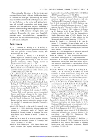 Philosophically, this study is the first to present
empirical faith-related evidence for Hegel’s dialec-
tic contradictive principle. Theoretically, our results
may orient the attention of cardiologists and posi-
tive psychologists to the social and spiritual con-
texts of optimal expectations and acute stress
response prior to open-heart surgery. Including a
positive dimension may enhance professional inter-
ventions to build patients’ strength traits and
resilience. Eventually, this study may hopefully
provoke more interdisciplinary, theory-driven
research on the mechanisms underlying the effects
of faith factors on health.
References
Ai, A. L., Peterson, C., Bolling, S. F., & Koenig, H.
(2002). Private prayer and the optimism of middle-age
and older patients awaiting cardiac surgery. The
Gerontologist, 42, 70–81.
Ai, A. L., Peterson, C., Bolling, S. F., & Rodgers, W.
(2006). Depression, faith-based coping, and short-term
post-operative global functioning in adult and older
patients undergoing cardiac surgery. Journal of
Psychosomatic Research, 60(1), 21–28.
Ai, A. L., Peterson, C., Rodgers, W., & Tice, T. N. (2005a).
Effects of faith and secular factors on health locus of
control in middle-aged and older cardiac patients. Aging
and Mental Health, 9, 470–481.
Ai, A. L., Peterson, C., Tice, T. N., Bolling, S. F., & Koenig,
H. (2004). Faith-based and secular pathways to hope and
optimism subconstructs in middle-aged and older cardiac
patients. Journal of Health Psychology, 9, 435–450.
Ai, A. L., Saunders, D. G., Peterson, C., Dunkle, R. E., &
Bolling, S. F. (1997). Gender differences in distress and
depression following cardiac surgery. Journal of
Gender, Culture, and Health, 2, 305–319.
Ai, A. L., Tice, T. N., Huang, B., & Ishisaka, A. (2005b).
Wartime faith-based reactions among traumatized
Kosovo and Bosnia refugees in the United States.
Mental Health, Religion, and Culture, 8, 291–308.
Ai, A. L., Tice, T. N., Peterson, C., & Huang, B. (2005c).
Prayers, spiritual support, and positive attitudes in cop-
ing with the 9–11 national crisis. Journal of Personality,
73, 763–792.
Alferi, S. M., Culver, J. L., Carver, C. S., Arena, P. L., &
Antoni, M. H. (1999). Religiosity, religious coping, and
distress: A prospective study of Catholic and
Evangelical Hispanic women in treatment for early-
stage breast cancer. Journal of Health Psychology, 4,
343–356.
Allport, G. W., & Ross, J. M. (1967). Personal religious
orientation and prejudice. Journal of Personality and
Social Psychology, 5, 432–443.
American Heart Association. (2005). Heart disease and
stroke statistics 2005 update. http://www.american-
heart.org/downloadable/heart/1105390918119HDSStat
s2005Update.pdf (accessed 19 July 2005).
American Psychiatric Association. (1980). Diagnostic and
statistical manual of mental disorders, 3rd edn.
Washington, DC: American Psychiatric Association.
Ano, G. G., & Vasconcelles, E. B. (2005). Religious cop-
ing and psychological adjustment to stress: A meta-
analysis. Journal of Clinical Psychology, 61, 461–480.
Beekman, A. T. F., Deeg, D. J. H., Limbeek, J. V., Braam,
A. W., DeVries, M. Z., & van Tilberg, W. (1997).
Criterion validity of the Center for Epidemiologic
Studies Depression Scale (CES-D): Results from a
community-based sample of older subjects in the
Netherlands. Psychological Medicine, 27, 231–235.
Benson, H., Dusek, J. A., Sherwood, J. B., Lam, P.,
Bethea, C. F., Carpenter, W. et al. (2006). Study of the
Intercessory Prayer (STEP) in cardiac bypass random-
ized trial of uncertainty and certainty prayer. American
Heart Journal, 151, 934–942.
Bentler, P. M. (1990). Comparative fit indexes in structural
models. Psychological Bulletin, 207, 238–246.
Bollen, K., & Long, J. E. (1993). Testing structural equa-
tion models. Newbury Park, CA: Sage Publications.
Boscarino, J. A., & Change, J. (1999). Electrocardiogram
abnormalities among men with stress-related psychi-
atric disorders: Implications for coronary heart disease
and clinical research. Annals of Behavioral Medicine,
21, 227–234.
Bracha, H., Williams, A. E., Haynes, S. N., Kubany, E. S.,
Ralston, T. C., & Yamashita, J. M. (2004). The STRS
(shortness of breath, tremulousness, racing heart, and
sweating): A brief checklist for acute distress with panic-
like autonomic indicators; development and factor struc-
ture. Annals of General Hospital Psychiatry, 3(1), 1–8.
Browne, M. W., & Cudek, R. (1993). Alternative ways of
assessing model fit. In K. Bollen & J. S. Long (Eds.),
Testing structural equation models (pp. 136–162).
Newbury Park, CA: Sage Publications.
Cardena, E., Lewis-Fernandez, R., Bear, D., Pakianathan, I., &
Speigel, D. (1996). Dissociative disorders. In T. A. Widiger,
A. J. Frances, H. A. Pincus, R. Ross, M. B. First, & W. W.
Davis (Eds.), DSM-IV sourcebook (pp. 973–1006).
Washington, DC: American Psychiatric Association.
Carver, C. S., Spencer, S. M., & Scheier, M. F. (1998).
Optimism, motivation, and mental health. In H. S.
Friedman (Ed.), Encyclopedia of mental health (vol. 3,
pp. 41–52). San Diego, CA: Academic Press.
Cole, B. S., & Pargament, K. I. (1999). Spiritual surren-
der: A paradoxical path to control. In W. R. Miller (Ed.),
Integrating spirituality into treatment: Resources for
practitioners (pp. 179–198). Washington, DC:
American Psychological Association.
Contrada, R. J., Goyal, T. M., Cather, C., Rafalson, L.,
Idler, E. L., & Krause, T. (2004). Psychosocial factors in
outcomes of heart surgery: The impact of religious
involvement and depressive symptoms. Health
Psychology, 23, 227–238.
AI ET AL.: PATHWAYS FROM PRAYER TO MENTAL HEALTH
593
at Katholieke Univ Leuven on February 26, 2013hpq.sagepub.comDownloaded from
 