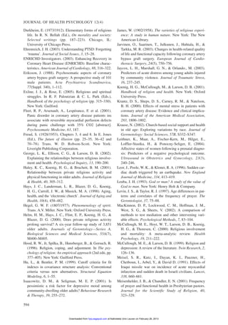 Durkheim, E. (1973/1912). Elementary forms of religious
life. In R. N. Bellah (Ed.), On morality and society:
Selected writings (pp. 187–223). Chicago, IL:
University of Chicago Press.
Ehrenreich, J. H. (2003). Understanding PTSD: Forgetting
‘trauma’. Journal of Social Issues, 3, 15–28.
ENRICHD Investigators. (2003). Enhancing Recovery in
Coronary Heart Disease (ENRICHD): Baseline charac-
teristics. American Journal of Cardiology, 88, 316–322.
Eriksson, J. (1988). Psychosomatic aspects of coronary
artery bypass graft surgery: A prospective study of 101
male patients. Acta Psychiatrica Scandinavica,
77(Suppl. 340), 1–112.
Exline, J. J., & Rose, E. (2005). Religious and spiritual
struggles. In R. F. Paloutzian & C. L. Park (Eds.),
Handbook of the psychology of religion (pp. 315–330).
New York: Guilford.
Fleet, R. P., Arsenault, A., Lespérance, F. et al. (2001).
Panic disorder in coronary artery disease patients ins
associate with reversible myocardial perfusion defects
during panic challenge with 35% CO2 [abstract].
Psychosomatic Medicine, 63, 187.
Freud, S. (1928/1953). Chapters 3, 4 and 8. In E. Jones
(Ed.), The future of illusion (pp. 25–35, 36–42 and
70–78). Trans. W. D. Robson-Scott. New York:
Liveright Publishing Corporation.
George, L. K., Ellison, C. G., & Larson, D. B. (2002).
Explaining the relationships between religious involve-
ment and health. Psychological Inquiry, 13, 190–200.
Haley, K. C., Koenig, H. G., & Bruchett, B. M. (2001).
Relationship between private religious activity and
physical functioning in older adults. Journal of Religion
& Health, 40, 305–312.
Hays, J. C., Landerman, L. R., Blazer, D. G., Koenig,
H. G., Carroll, J. W., & Musick, M. A. (1998). Aging,
health, and the ‘electronic church’. Journal of Aging and
Health, 10(4), 458–482.
Hegel, G. W. F. (1807/1977). Phenomenology of spirit.
Trans. A.V. Miller. New York: Oxford University Press.
Helm, H. M., Hays, J. C., Flint, E. P., Koenig, H. G., &
Blazer, D. G. (2000). Does private religious activity
prolong survival? A six-year follow-up study of 3,851
older adults. Journals of Gerontology—Series A,
Biological Sciences and Medical Sciences, 55A(7),
M400–M405.
Hood, R. W., Jr, Spilka, B., Hunsberger, B., & Gorsuch, R.
(1996). Religion, coping, and adjustment. In The psy-
chology of religion: An empirical approach (2nd edn, pp.
377–405). New York: Guilford Press.
Hu, L., & Bentler, P. M. (1999). Cutoff criteria for fit
indexes in covariance structure analysis: Conventional
criteria versus new alternatives. Structural Equation
Modeling, 6, 1–55.
Isaacowitz, D. M., & Seligman, M. E. P. (2001). Is
pessimistic a risk factor for depressive mood among
community-dwelling older adults? Behaviour Research
& Therapy, 39, 255–272.
James, W. (1902/1958). The varieties of religious experi-
ence: A study in human nature. New York: The New
American Library.
Jarvinen, O., Saarinen, T., Julkunen, J., Huhtala, H., &
Tarkka, M. R. (2003). Changes in health-related quality
of life and functional capacity following coronary artery
bypass graft surgery. European Journal of Cardio-
thoracic Surgery, 24(5), 750–756.
Jaycox, L. H., Marshall, G. N., & Orlando., M. (2003).
Predictors of acute distress among young adults injured
by community violence. Journal of Traumatic Stress,
16, 237–245.
Koenig, H. G., McCullough, M., & Larson, D. B. (2001).
Handbook of religion and health. New York: Oxford
University Press.
Krantz, D. S., Sheps, D. S., Carney, R. M., & Natelson,
B. H. (2000). Effects of mental stress in patients with
coronary artery disease: Evidence and clinical implica-
tions. Journal of the American Medical Association,
283, 1800–1802.
Krause, N. (2002). Church-based social support and health
in old age: Exploring variations by race. Journal of
Geronotology: Social Sciences, 57B, S332–S347.
Leithner, K., Maar, A., Fischer-Kern, M., Hilger, E.,
Loffler-Stastka, H., & Ponocny-Seliger, E. (2004).
Affective states of women following a prenatal diagno-
sis: Predictors of a negative psychological outcome.
Ultrasound in Obstetrics and Gynecology, 23(3),
240–246.
Leor, J., Poole, W. K., & Kloner, R. A. (1996). Sudden car-
diac death triggered by an earthquake. New England
Journal of Medicine, 334, 413–419.
Leuba, J. H. (1993). God or man? A study of the value of
God to man. New York: Henry Holt & Company.
Levin, J. S., & Taylor, R. J. (1997). Age differences in pat-
terns and correlates of the frequency of prayer. The
Gerontologist, 37, 75–88.
MacKinnon, D. P., Lockwood, C. M., Hoffman, J. M.,
West, S. G., & Sheets, V. (2002). A comparison of
methods to test mediation and other intervening vari-
able effects. Psychological Methods, 7, 83–104.
McCullough, M. E., Hoyt, W. T., Larson, D. B., Koenig,
H. G., & Thoresen, C. (2000). Religious involvement
and mortality: A meta-analytic review. Health
Psychology, 19, 211–222.
McCullough, M. E., & Larson, D. B. (1999). Religion and
depression: A review of the literature. Twin Research, 2,
126–136.
Meisel, S. R., Kutz, I., Dayan, K. I., Pauzner, H.,
Chetboun, I., Arbel, Y., & David D. (1991). Effects of
Iraqui missile war on incidence of acute myocardial
infarction and sudden death in Israeli civilians. Lancet,
338, 660–661.
Meisenhelder, J. B., & Chandler, E. N. (2001). Frequency
of prayer and functional health in Presbyterian pastors.
Journal for the Scientific Study of Religion, 40,
323–329.
JOURNAL OF HEALTH PSYCHOLOGY 12(4)
594
at Katholieke Univ Leuven on February 26, 2013hpq.sagepub.comDownloaded from
 