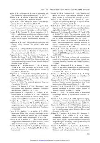 Miller, W. R., & Thoresen, C. E. (2003). Spirituality, reli-
gion, and health. American Psychologist, 58, 24–35.
Muthén, L. K., & Muthén, B. O. (2004). Mplus users’s
guide. Los Angeles, CA: Muthén & Muthén.
Myers, D. G. (2000). The funds, friends, faith of happy
people. American Psychologist, 55, 56–67.
Norem, J. K. (2001). The positive power of negative think-
ing: Using defensive pessimism to harness anxiety and
perform at your peak. Cambridge, MA: Basic Books.
Oxman, T. E., Freeman, D. H., & Manheimer, E. D.
(1995). Lack of social participation or religious strength
and comfort as risk factors for death after cardiac
surgery in the elderly. Psychosomatic Medicine, 57,
5–15.
Pargament, K. I. (1997). The psychology of religion and
coping: Theory, research, and practice. New York:
Guilford.
Pargament, K. I. (2002). The bitter and the sweet: An eval-
uation of the costs and benefits of religiousness.
Psychological Inquiry, 13, 168–181.
Pargament, K. I., Ishler, K., Dubow, E. F., Stanik, P.,
Rouiller, R., Crowe, P. et al. (1994). Methods of reli-
gious coping with the Gulf War: Cross-sectional and
longitudinal analyses. Journal for the Scientific Study of
Religion, 33(4), 347–361.
Pargament, K. I., Magyar-Russell, G. M., & Murray-
Swank, N. A. (2005). The sacred and the search for sig-
nificance: Religion as a unique process. Journal of
Social Issues, 61, 665–687.
Pargament, K. I., Smith, B. W., Koenig, H. G., & Perez, L.
(1998). Patterns of positive and negative religious cop-
ing with major life stressors. Journal for the Scientific
Study of Religion, 37, 710–724.
Peterson, C. (2000). The future of optimism. American
Psychologist, 55, 44–55.
Peterson, C., & Vaidya, R. S. (2001). Explanatory style,
expectations, and depressive symptoms. Personality
and Individual Differences, 31, 1217–1223.
Pignay-Demaria, V., Lesperance, F., Demaria, R. G.,
Frasure-Smith, N., & Perrault, L. P. (2003). Depression
and anxiety and outcomes of coronary artery bypass
surgery. Annals of Throacic Surgery, 75, 314–321.
Pirraglia, P., A., Peterson, J. C., Williams-Russo, P.,
Gorkin, L., & Charlson, M. E. (1999). Depressive
symptomatology in coronary artery bypass graft surgery
patients. International Journal of Geriatric Psychiatry,
14, 668–680.
Plach, S. K., Napholz, L., & Kelber, S. T. (2003).
Depression during early recovery from heart surgery
among early middle-age, midlife, and elderly women.
Health Care for Women International, 24, 327–339.
Pollack, M. H., & Marzol, P. C. (2000). Panic: Course,
complications and treatment of panic disorder. Journal
of Psychopharmacology, 14(2 Suppl. 1), S25–S30.
Poloma, M. M., & Gallup, G. H., Jr. (1991). Varieties of
prayer: A survey report. Philadelphia, PA: Trinity Press
International.
Poloma, M. M., & Pendleton, B. F. (1991). The effects of
prayer and prayer experiences on measures of well-
being. Journal of Psychology and Theology, 19, 71–83.
Powell, L. H., Shahabi, L., & Thoresen, C. (2003).
Religion and spirituality: Linkages to physical health.
American Psychologist, 58, 36–52.
Radloff, L. S. (1977). The CES-D scale: A self-report
depression scale for research in the general population.
Applied Psychological Measurement, 1, 385–401.
Rippentrop,A. E.,Altmaier, E. M., Chen, J. J., Found, E. M.,
& Keffala, V. J. (2005). The relationship between reli-
gion/spirituality and physical health, mental health, and
pain in a chronic pain population. Pain, 116, 311–321.
Robins, L. N., Helzer, J. E., Croughan, J., & Ratcliff, K. S.
(1981). The NIMH Diagnostic Interview Schedule: Its
history, characteristics, and validity. Archives of
General Psychiatry, 38, 381–389.
Robins, L. N., Helzer, J. E., Ratcliff, K. S., & Seyfried, W.
(1982). Validity of the Diagnostic Interview Schedule,
Version II: DSM-III diagnoses. Psychological Medicine,
12, 855–870.
Rotter, J. B. (1975). Some problems and misconceptions
related to the construct of internal versus external rein-
forcement. Journal of Consulting and Clinical Psychology,
43, 56–67.
Rozanski, A., Blumenthal, J. A., & Kaplan, J. (1999).
Impact of psychological factors on the pathogenesis of
cardiovascular disease and implications for therapy.
Circulation, 99, 2192–2217.
Saudia, T. L., Kinney, M. R., Brown, K. C., & Young-
Ward, L. (1991). Locus of control and helpfulness of
prayer. Heart and Lung, 20, 60–65.
Saunders, G. D. (1994). Posttraumatic stress symptom
profiles of battered women: A comparison of survivors
in two settings. Violence and Victims, 9, 31–44.
Schaefer, C. A., & Gorsuch, R. L. (1993). Situational and
personal variations in religious coping. Journal of
Scientific Study for Religion, 32, 136–147.
Scheidt, S. (2000). The current status of heart-mind
relationships. Journal of Psychosomatic Research, 48,
317–320.
Scheier, M. F., & Carver, C. S. (1985). Optimism, coping,
and health: Assessment and implications of generalized
outcome expectancies. Health Psychology, 4, 219–247.
Scheier, M. F., & Carver, C. S. (1992). Effects of optimism
on psychological and physical well-being: Theoretical
overview and empirical update. Cognitive Therapy and
Research, 16, 201–228.
Scheier, M. F., Matthews, K. A., Owen, J. F., Magovern, G.
J., Lefebvre, R. C., Abbott, R. A. et al. (1989).
Dispositional optimism and recovery from coronary
artery bypass surgery: The beneficial effects on physical
and psychological well-being. Journal of Personality and
Social Psychology, 57, 1024–1040.
Scheier, M. F., Matthews, K. A., Owens, J. F., Schulz, R.,
Bridges, M. W., Magovern, G. J., Sr et al. (1999).
Optimism and rehospitalization following coronary
AI ET AL.: PATHWAYS FROM PRAYER TO MENTAL HEALTH
595
at Katholieke Univ Leuven on February 26, 2013hpq.sagepub.comDownloaded from
 