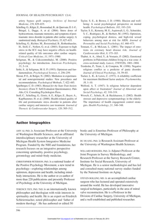 JOURNAL OF HEALTH PSYCHOLOGY 12(4)
596
artery bypass graft surgery. Archives of Internal
Medicine, 159, 829–835.
Schelling, G., Kilger, E., Roozendaal, B., de Quervain, D. J.-F.,
Briegel, J., Dagge, A. et al. (2004). Stress doses of
hydrocortisone, traumatic memories, and symptoms of post-
traumatic stress disorder in patients after cardiac surgery: A
randomized study. Biological Psychiatry, 55, 627–633.
Schelling, G., Richter, M., Roozendaal, B., Rothenhausler,
H., Stoll, C., Nollert, G. et al. (2003). Exposure to high
stress in the ICU may have negative effects on health-
related quality of life outcomes after cardiac surgery.
Critical Care Medicine, 31, 1971–1980.
Seligman, M., & Csikszentmihalyi, M. (2000). Positive
psychology: An introduction. American Psychologist,
55, 5–14.
Sethi, S., & Seligman, M. E. P. (1993). Optimism and fun-
damentalism. Psychological Science, 4, 256–259.
Shrout, P. E., & Bolger, N. (2002). Mediation in experimen-
tal and nonexperimental studies: New procedures and
recommendations. Psychological Methods, 7, 422–445.
Spielberger, C. D. (1983). Manual for the State-Trait Anxiety
Inventory (Form Y: Self-Evaluation Questionnaires). Palo
Alto, CA: Consulting Psychologists Press.
Stoll, C., Schelling, G., Goetz, A. E., Kilger, E., Bayer, A.,
Kapfhammer, H. et al. (2000). Health-related quality of
life and posttraumatic stress disorder in patients after
cardiac surgery and intensive care treatment. Journal of
Thoracic & Cardiovascular Surgery, 120, 505–512.
Taylor, S. E., & Brown, J. D. (1988). Illusion and well-
being: A social psychological perspective on mental
health. Psychological Bulletin, 103, 193–210.
Taylor, S. E., Kemeny, M. E., Aspinwall, L. G., Schneider,
S. C., Rodriguez, R., & Herbert, M. (1992). Optimism,
coping, psychological distress, and high-risk sexual
behaviors among men at risk for AIDS. Journal of
Personality and Social Psychology, 63, 460–473.
Tennant, C., & McLean, L. (2001). The impact of emo-
tions on coronary heart disease risk. Journal of
Cardiovascular Risk, 8, 175–183.
Thabet, A. A., Abed, Y., & Vostanis, P. (2002). Emotional
problems in Palestinian children living in a war zone: A
cross-sectional study. Lancet, 359(9320), 1801–1804.
Trenholm, P., Trent, J., & Compton, W. (1998). Negative
religious conflict as a predictor of panic disorder.
Journal of Clinical Psychology, 54, 59–65.
Tucker, L. R., & Lewis, C. (1973). A reliability coefficient
for maximum likelihood factor analysis. Psychometrika,
38, 1–10.
Welford, A. T. (1947). Is religious behavior dependent
upon affect or frustration? Journal of Abnormal and
Social Psychology, 42, 310–319.
Wrosch, C., Schulz, R., & Heckhausen, J. (2002). Health
stresses and depressive symptomatology in the elderly:
The importance of health engagement control strate-
gies. Health Psychology, 21, 340–348.
Author biographies
AMY AI, PhD, is Associate Professor at the University
of Washington Health Sciences, and an affiliated
interdisciplinary researcher at the University of
Michigan Health System Integrative Medicine
Program. Funded by the NIH and foundations, her
research focuses on an integrative perspective
concerning spirituality, positive psychology,
gerontology and mind–body medicine.
CHRISTOPHER PETERSON, PhD, is a national leader of
the Positive Psychology Movement, a new trend in
psychology—exploring relationships among
optimism, depression and health, including mind–
body interactions. He is the author or co-author of
more than 220 publications and presently Professor
of Psychology at the University of Michigan.
TERENCE TICE, PhD, ThD, is an internationally known
philosopher and theologian with wide interests in
spirituality and health. He is an expert on Friedrich
Schleiermacher, noted philosopher and ‘father of
modern theology’. He has authored or edited 50
books and is Emeritus Professor of Philosophy at
the University of Michigan.
BU HUANG, PhD, is Research Assistant Professor at
the University of Washington Health Sciences.
WILLARD RODGERS, PhD, is Adjunct Professor at the
Joint Program in Survey Methodology, and
Research Professor at the Survey Research Center,
Institute for Social Research, University of
Michigan. He is a senior methodologist and has led
and consulted many national survey studies funded
by the National Institute on Aging.
STEVEN BOLLING, MD, is an accomplished cardiac
surgeon who has lectured and operated extensively
around the world. He has developed innovative
surgical techniques, particularly in the area of mitral
valve reconstruction. He is a Professor in the
Division of Cardiac Surgery, University of Michigan,
and a well-established and published researcher.
at Katholieke Univ Leuven on February 26, 2013hpq.sagepub.comDownloaded from
 