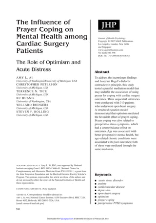 580
The Influence of
Prayer Coping on
Mental Health among
Cardiac Surgery
Patients
The Role of Optimism and
Acute Distress
AMY L. AI
University of Washington/University of Michigan, USA
CHRISTOPHER PETERSON
University of Michigan, USA
TERRENCE N. TICE
University of Michigan, USA
BU HUANG
University of Washington, USA
WILLARD RODGERS
University of Michigan, USA
STEVEN F. BOLLING
University of Michigan, USA
Abstract
To address the inconsistent findings
and based on Hegel’s dialectic
contradictive principle, this study
tested a parallel mediation model that
may underlie the association of using
prayer for coping with cardiac surgery
outcomes. Three sequential interviews
were conducted with 310 patients
who underwent open-heart surgery.
A structural equation model
demonstrated that optimism mediated
the favorable effect of prayer coping.
Prayer coping was also related to
preoperative stress symptoms, which
had a counterbalance effect on
outcomes. Age was associated with
better preoperative mental health, but
age-related chronic conditions were
associated with poor outcomes; both
of these were mediated through the
same mediators.
Journal of Health Psychology
Copyright © 2007 SAGE Publications
Los Angeles, London, New Delhi
and Singapore
www.sagepublications.com
Vol 12(4) 580–596
DOI: 10.1177/1359105307078164
Keywords
■ acute stress disorder
■ anxiety
■ cardiovascular disease
■ depression
■ open-heart surgery
■ optimism
■ prayer coping
■ preoperative PTSD symptoms
ACKNOWLEDGEMENTS. Amy L. Ai, PhD, was supported by National
Institute on Aging Grant 1 RO3 AGO 15686–01, National Center for
Complementary and Alternative Medicine Grant P50 AT00011, a grant from
the John Templeton Foundation and the Hartford Geriatric Faculty Scholar’s
Program. The opinions expressed in this article are those of the authors and
do not necessarily reflect the views of the National Institutes of Health and
these organizations.
COMPETING INTERESTS: None declared.
ADDRESS. Correspondence should be directed to:
AMY L. AI, PHD, National Cancer Institute, 6130 Executive Blvd, MSC 7326,
Room 4052, Bethesda, MD 20892–7326, USA.
[email: moserr@mail.nih.gov]
at Katholieke Univ Leuven on February 26, 2013hpq.sagepub.comDownloaded from
 