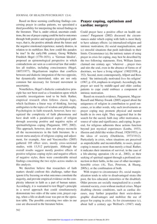 Based on these seeming conflicting findings con-
cerning prayer in cardiac patients, we speculated a
third possibility for interpreting the mixed findings in
the literature. That is, under critical, uncertain condi-
tions, the use of prayer coping could be tied to outcomes
through both positive and negative psychological path-
ways, that is, the positive attitude about the future and
the negative emotional experience, namely distress, in
relation to its mobilizer. But, how could this paradox
be true? In the early19th century, Georg Wilhelm
Friedrich Hegel (1770–1831), a ‘German Idealist’,
proposed an epistemological perspective in which
contradictions are seen as a universal law that under-
lies all realities, including consciousness (Hegel,
1807/1977). Hegelianism implies that conflicts
between and dialectic integration of the two opposite,
but dynamically interrelated, sides are not only
common but necessary for forward movement in
uncertainty.
Nonetheless, Hegel’s dialectic contradictive prin-
ciple has not been used as a foundation upon which
scientific investigations tend to be built. Rather,
empirical research often follows classic logic,
which facilitates a linear way of thinking, leaving
ambiguities to the topics of wisdom and philosophy.
Psychologists in faith research, however, have rec-
ognized the complexity of faith phenomena and
have dealt with a paradoxical aspect of religion
through assessing positive and negative styles of
spiritual/religious coping (Pargament, 1997, 2002).
This approach, however, does not always reconcile
all the inconsistencies in the faith literature. In a
recent meta-analysis of religious coping and adjust-
ment, for example, Ano and Vasconcelles (2005)
gathered 105 effect sizes, mostly cross-sectional
studies, with 13,512 participants. Although the
overall results suggest mostly positive effects of
positive religious coping styles and negative effects
of negative styles, there were considerable mixed
findings concerning the two styles across studies in
this analysis.
We therefore believe that researchers of faith
matters should confront this challenge, rather than
ignore it by focusing on what outcomes constitute the
majority, and provide empirical evidence on the com-
plexity inherent in faith as a part of human nature.
Accordingly, it is warranted to test Hegel’s principle
in a novel approach that could simultaneously
demonstrate two sides of the same coin, prayer cop-
ing, when a life-or-death issue was put on the opera-
tion table. The possible coexisting two sides in our
case are discussed in the literature below.
Prayer coping, optimism and
cardiac surgery
Could prayer have a positive effect on health out-
comes? Pargament (2002) discussed the circum-
stances under which coping with faith is most likely
to have salutary effects: (a) internalized religion and
intrinsic motivation; (b) social marginalization; and
(c) stressful situations that push individuals to their
limits. Circumstance (a), the intrinsic nature of using
prayer in crisis for coping, may best be described by
the two following statements. First, William James
claimed one century ago: ‘wherever …prayer rises
and stirs the soul, even in the absence of forms or of
doctrines, we have a living religion’ (1902/1958, p.
352). Second, more contemporarily,Allport and Ross
noted: ‘the intrinsically motivated lives his religion’
(1967, p. 434, emphasis in original).Accordingly, the
prayer act used by middle-aged and older cardiac
patients to cope could embrace a component of
intrinsic motivation.
Based on research evidence, Pargament, Magyar-
Russell and Murray-Swank (2005) argued about the
uniqueness of religion in contribution to good out-
comes, or in other words, why such involvements as
prayer coping may promote physical and mental
health in its own right. They suggested that in the
search for the sacred, faith may offer motivation, a
source of value and significance, and coping. In gen-
eral, for religious adherents these actions function
beyond just mystical experiences (Leuba, 1933),
illusion and child-like wishes (Freud, 1928/1953), or
the ideas of society (Durkheim, 1973/1912).
Particularly in crisis, when situations are perceived
as unpredictable and incontrollable, to users, prayer
coping is meant as more than merely a ritual. Rather,
it indicates their intention of survival, in the case of
a life-altering operation (Ai et al., 2002), or their
seeking of spiritual support through a profound con-
nection in their faiths, in the case of other incompre-
hensible crises (Ai, Tice, Peterson, & Huang,
2005c), or the combination of both.
With respect to circumstance (b), social margin-
alization tends to refer to disadvantaged strata (the
poor, the less educated, minorities or the disabled).
Older persons are socially marginalized in a youth-
oriented society, even without medical crises. Major
disabling chronic conditions, such as cardiac dis-
eases, may further jeopardize their socio-demo-
graphic disadvantages and mobilize the use of
prayer for coping in crisis. As for circumstance (c),
about half a century ago Welford’s (1947) study
JOURNAL OF HEALTH PSYCHOLOGY 12(4)
582
at Katholieke Univ Leuven on February 26, 2013hpq.sagepub.comDownloaded from
 