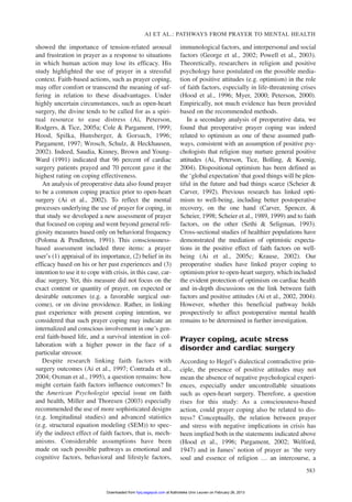 showed the importance of tension-related arousal
and frustration in prayer as a response to situations
in which human action may lose its efficacy. His
study highlighted the use of prayer in a stressful
context. Faith-based actions, such as prayer coping,
may offer comfort or transcend the meaning of suf-
fering in relation to these disadvantages. Under
highly uncertain circumstances, such as open-heart
surgery, the divine tends to be called for as a spiri-
tual resource to ease distress (Ai, Peterson,
Rodgers, & Tice, 2005a; Cole & Pargament, 1999;
Hood, Spilka, Hunsberger, & Gorsuch, 1996;
Pargament, 1997; Wrosch, Schulz, & Heckhausen,
2002). Indeed, Saudia, Kinney, Brown and Young-
Ward (1991) indicated that 96 percent of cardiac
surgery patients prayed and 70 percent gave it the
highest rating on coping effectiveness.
An analysis of preoperative data also found prayer
to be a common coping practice prior to open-heart
surgery (Ai et al., 2002). To reflect the mental
processes underlying the use of prayer for coping, in
that study we developed a new assessment of prayer
that focused on coping and went beyond general reli-
giosity measures based only on behavioral frequency
(Poloma & Pendleton, 1991). This consciousness-
based assessment included three items: a prayer
user’s (1) appraisal of its importance, (2) belief in its
efficacy based on his or her past experiences and (3)
intention to use it to cope with crisis, in this case, car-
diac surgery. Yet, this measure did not focus on the
exact content or quantity of prayer, on expected or
desirable outcomes (e.g. a favorable surgical out-
come), or on divine providence. Rather, in linking
past experience with present coping intention, we
considered that such prayer coping may indicate an
internalized and conscious involvement in one’s gen-
eral faith-based life, and a survival intention in col-
laboration with a higher power in the face of a
particular stressor.
Despite research linking faith factors with
surgery outcomes (Ai et al., 1997; Contrada et al.,
2004; Oxman et al., 1995), a question remains: how
might certain faith factors influence outcomes? In
the American Psychologist special issue on faith
and health, Miller and Thoresen (2003) especially
recommended the use of more sophisticated designs
(e.g. longitudinal studies) and advanced statistics
(e.g. structural equation modeling (SEM)) to spec-
ify the indirect effect of faith factors, that is, mech-
anisms. Considerable assumptions have been
made on such possible pathways as emotional and
cognitive factors, behavioral and lifestyle factors,
immunological factors, and interpersonal and social
factors (George et al., 2002; Powell et al., 2003).
Theoretically, researchers in religion and positive
psychology have postulated on the possible media-
tion of positive attitudes (e.g. optimism) in the role
of faith factors, especially in life-threatening crises
(Hood et al., 1996; Myer, 2000; Peterson, 2000).
Empirically, not much evidence has been provided
based on the recommended methods.
In a secondary analysis of preoperative data, we
found that preoperative prayer coping was indeed
related to optimism as one of these assumed path-
ways, consistent with an assumption of positive psy-
chologists that religion may nurture general positive
attitudes (Ai, Peterson, Tice, Bolling, & Koenig,
2004). Dispositional optimism has been defined as
the ‘global expectation’that good things will be plen-
tiful in the future and bad things scarce (Scheier &
Carver, 1992). Previous research has linked opti-
mism to well-being, including better postoperative
recovery, on the one hand (Carver, Spencer, &
Scheier, 1998; Scheier et al., 1989, 1999) and to faith
factors, on the other (Sethi & Seligman, 1993).
Cross-sectional studies of healthier populations have
demonstrated the mediation of optimistic expecta-
tions in the positive effect of faith factors on well-
being (Ai et al., 2005c; Krause, 2002). Our
preoperative studies have linked prayer coping to
optimism prior to open-heart surgery, which included
the evident protection of optimism on cardiac health
and in-depth discussions on the link between faith
factors and positive attitudes (Ai et al., 2002, 2004).
However, whether this beneficial pathway holds
prospectively to affect postoperative mental health
remains to be determined in further investigation.
Prayer coping, acute stress
disorder and cardiac surgery
According to Hegel’s dialectical contradictive prin-
ciple, the presence of positive attitudes may not
mean the absence of negative psychological experi-
ences, especially under uncontrollable situations
such as open-heart surgery. Therefore, a question
rises for this study: As a consciousness-based
action, could prayer coping also be related to dis-
tress? Conceptually, the relation between prayer
and stress with negative implications in crisis has
been implied both in the statements indicated above
(Hood et al., 1996; Pargament, 2002; Welford,
1947) and in James’ notion of prayer as ‘the very
soul and essence of religion … an intercourse, a
AI ET AL.: PATHWAYS FROM PRAYER TO MENTAL HEALTH
583
at Katholieke Univ Leuven on February 26, 2013hpq.sagepub.comDownloaded from
 